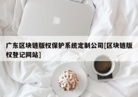 广东区块链版权保护系统定制公司[区块链版权登记网站]