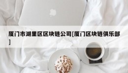 厦门市湖里区区块链公司[厦门区块链俱乐部]