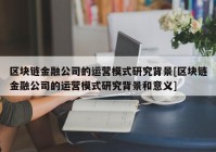 区块链金融公司的运营模式研究背景[区块链金融公司的运营模式研究背景和意义]