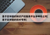 基于区块链的知识产权服务平台有哪些公司[基于区块链的技术专利]